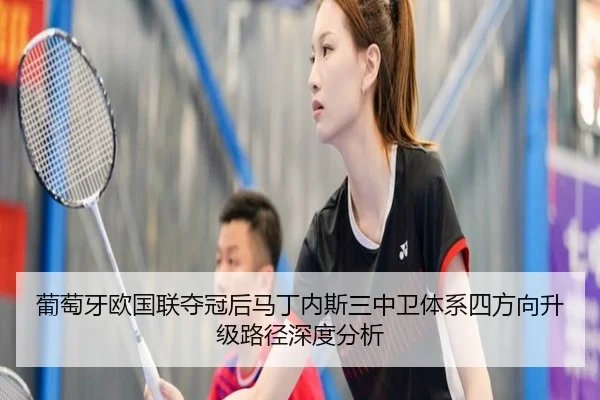 葡萄牙欧国联夺冠后马丁内斯三中卫体系四方向升级路径深度分析